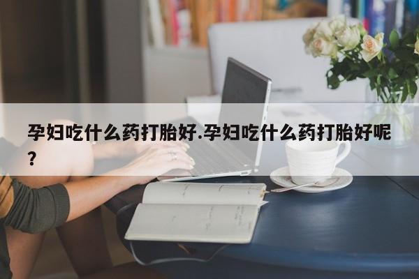 大月份流产药联系方式孕妇吃什么药打胎好.孕妇吃什么药打胎好呢？