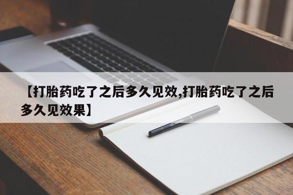 大月份流产药联系方式【打胎药吃了之后多久见效,打胎药吃了之后多久见效果】