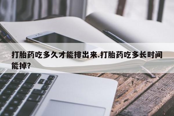 大月份流产药联系方式打胎药吃多久才能排出来.打胎药吃多长时间能掉？