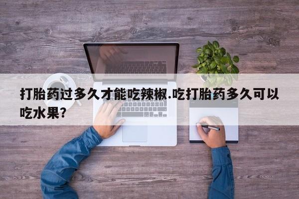 大月份流产药联系方式打胎药过多久才能吃辣椒.吃打胎药多久可以吃水果？