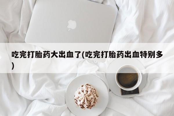 大月份流产药联系方式吃完打胎药大出血了(吃完打胎药出血特别多)