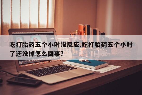 大月份流产药联系方式吃打胎药五个小时没反应.吃打胎药五个小时了还没掉怎么回事？