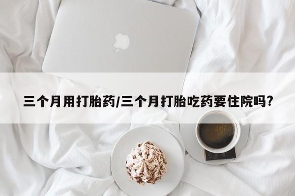 大月份流产药联系方式三个月用打胎药/三个月打胎吃药要住院吗?