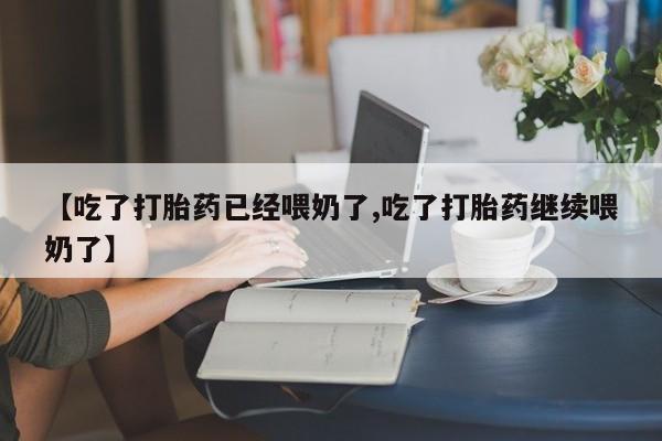 大月份流产药联系方式【吃了打胎药已经喂奶了,吃了打胎药继续喂奶了】