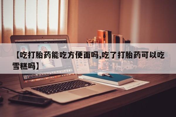 大月份流产药联系方式【吃打胎药能吃方便面吗,吃了打胎药可以吃雪糕吗】
