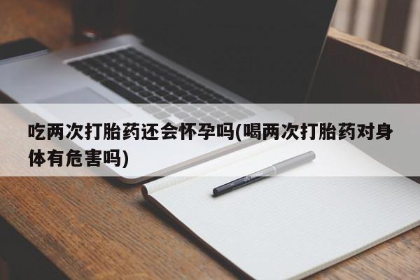 大月份流产药联系方式吃两次打胎药还会怀孕吗(喝两次打胎药对身体有危害吗)