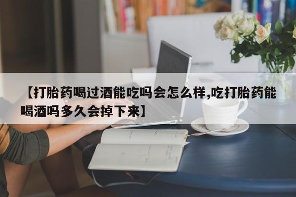 大月份流产药联系方式【打胎药喝过酒能吃吗会怎么样,吃打胎药能喝酒吗多久会掉下来】
