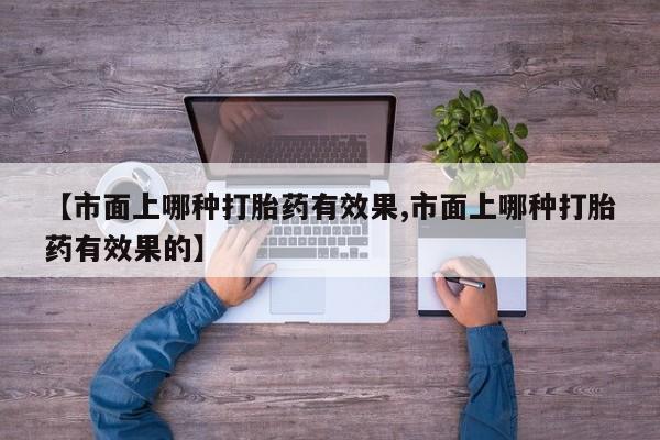 大月份流产药联系方式【市面上哪种打胎药有效果,市面上哪种打胎药有效果的】