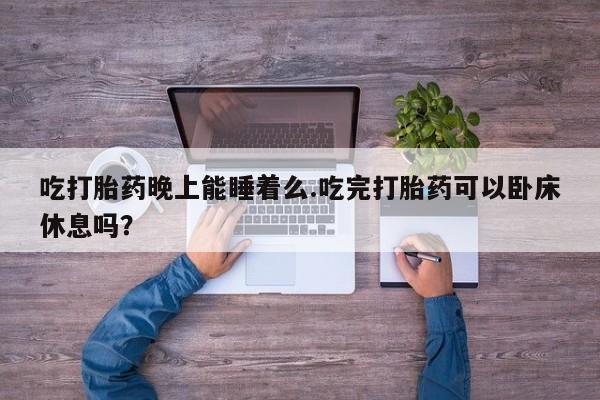 大月份流产药联系方式吃打胎药晚上能睡着么.吃完打胎药可以卧床休息吗？