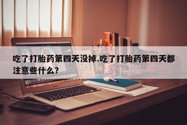 大月份流产药联系方式吃了打胎药第四天没掉.吃了打胎药第四天都注意些什么？
