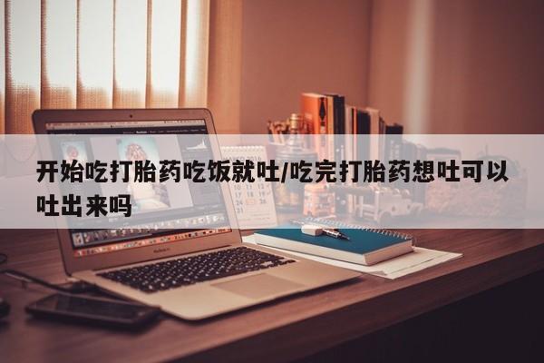 大月份流产药联系方式开始吃打胎药吃饭就吐/吃完打胎药想吐可以吐出来吗