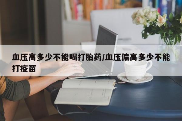 大月份流产药联系方式血压高多少不能喝打胎药/血压偏高多少不能打疫苗