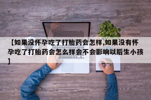 大月份流产药联系方式【如果没怀孕吃了打胎药会怎样,如果没有怀孕吃了打胎药会怎么样会不会影响以后生小孩】