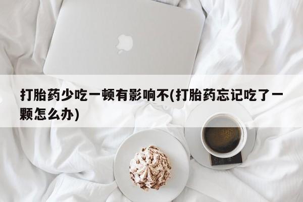 大月份流产药联系方式打胎药少吃一顿有影响不(打胎药忘记吃了一颗怎么办)
