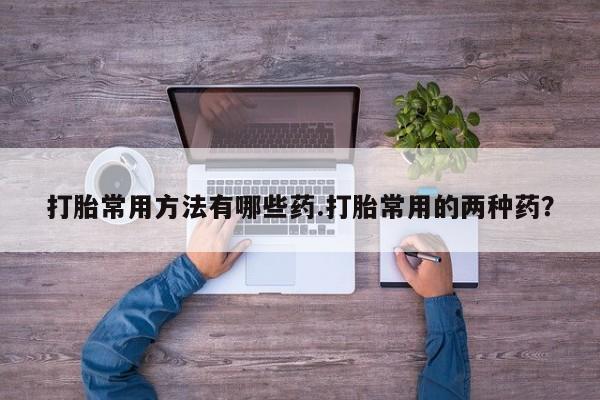 大月份流产药联系方式打胎常用方法有哪些药.打胎常用的两种药？