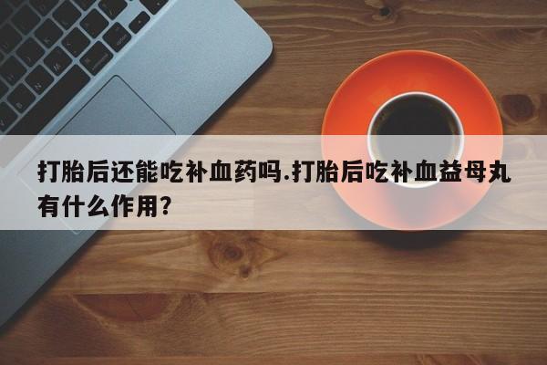 大月份流产药联系方式打胎后还能吃补血药吗.打胎后吃补血益母丸有什么作用？