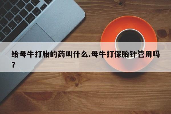 大月份流产药联系方式给母牛打胎的药叫什么.母牛打保胎针管用吗？