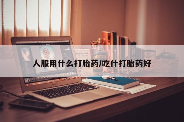 大月份流产药联系方式人服用什么打胎药/吃什打胎药好