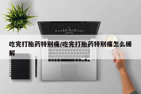 大月份流产药联系方式吃完打胎药特别痛/吃完打胎药特别痛怎么缓解