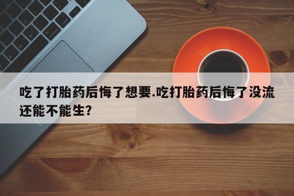 大月份流产药联系方式吃了打胎药后悔了想要.吃打胎药后悔了没流还能不能生？