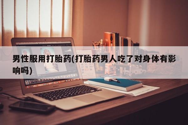 大月份流产药联系方式男性服用打胎药(打胎药男人吃了对身体有影响吗)