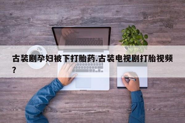 大月份流产药联系方式古装剧孕妇被下打胎药.古装电视剧打胎视频？