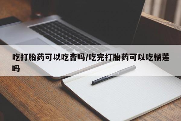 大月份流产药联系方式吃打胎药可以吃杏吗/吃完打胎药可以吃榴莲吗