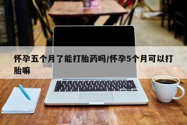 大月份流产药联系方式怀孕五个月了能打胎药吗/怀孕5个月可以打胎嘛