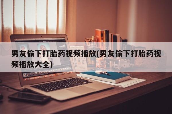 大月份流产药联系方式男友偷下打胎药视频播放(男友偷下打胎药视频播放大全)