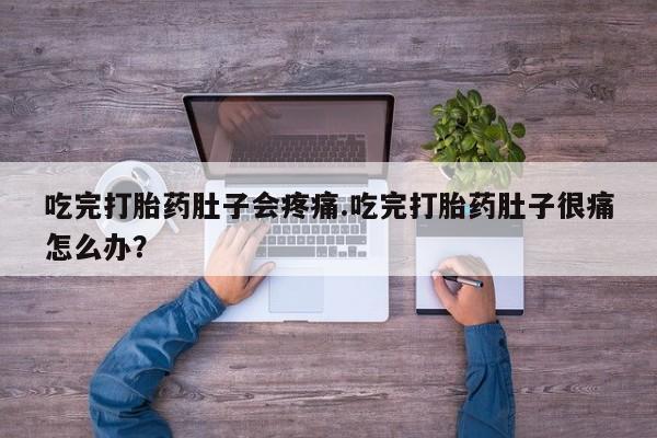 大月份流产药联系方式吃完打胎药肚子会疼痛.吃完打胎药肚子很痛怎么办？