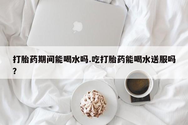 大月份流产药联系方式打胎药期间能喝水吗.吃打胎药能喝水送服吗？