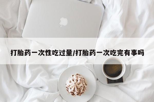大月份流产药联系方式打胎药一次性吃过量/打胎药一次吃完有事吗