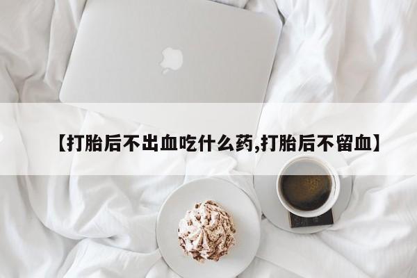 大月份流产药联系方式【打胎后不出血吃什么药,打胎后不留血】