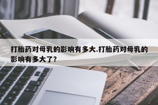 大月份流产药联系方式打胎药对母乳的影响有多大.打胎药对母乳的影响有多大了？