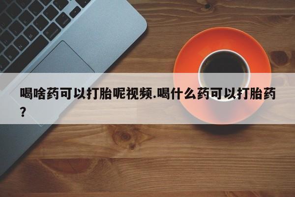 大月份流产药联系方式喝啥药可以打胎呢视频.喝什么药可以打胎药？