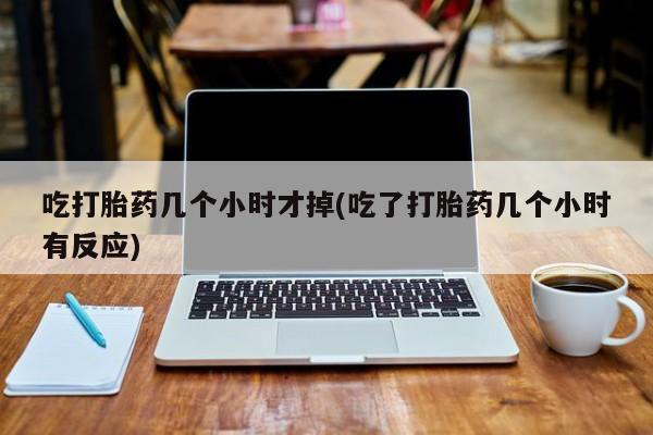 大月份流产药联系方式吃打胎药几个小时才掉(吃了打胎药几个小时有反应)