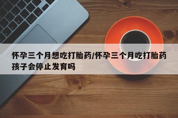大月份流产药联系方式怀孕三个月想吃打胎药/怀孕三个月吃打胎药孩子会停止发育吗