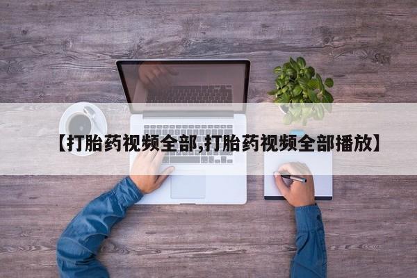 大月份流产药联系方式【打胎药视频全部,打胎药视频全部播放】