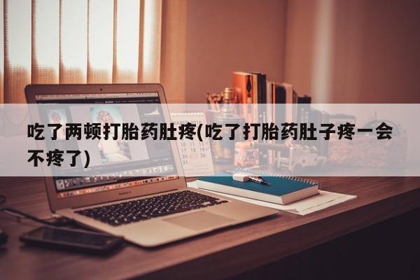 大月份流产药联系方式吃了两顿打胎药肚疼(吃了打胎药肚子疼一会不疼了)