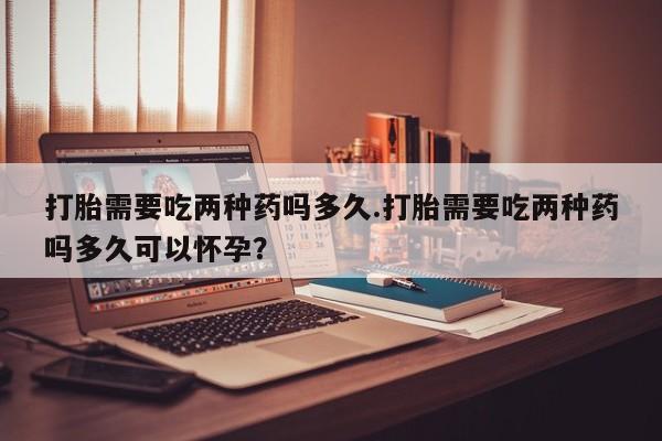 大月份流产药联系方式打胎需要吃两种药吗多久.打胎需要吃两种药吗多久可以怀孕？
