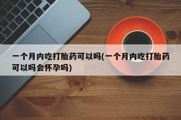 大月份流产药联系方式一个月内吃打胎药可以吗(一个月内吃打胎药可以吗会怀孕吗)