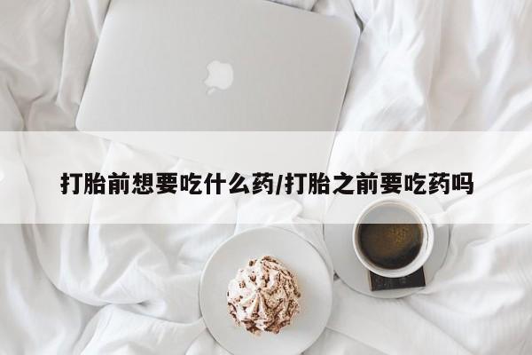 大月份流产药联系方式打胎前想要吃什么药/打胎之前要吃药吗