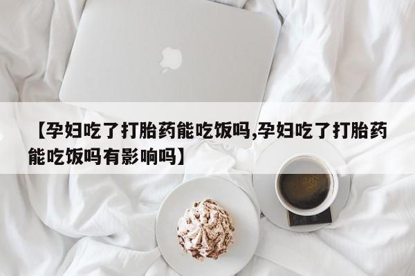 大月份流产药联系方式【孕妇吃了打胎药能吃饭吗,孕妇吃了打胎药能吃饭吗有影响吗】