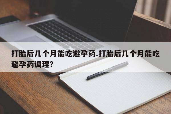 大月份流产药联系方式打胎后几个月能吃避孕药.打胎后几个月能吃避孕药调理？