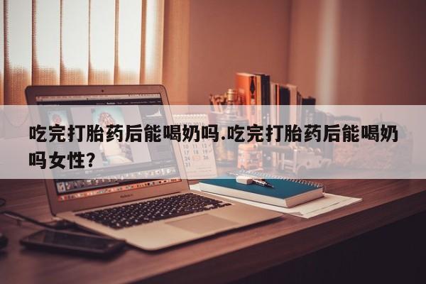 大月份流产药联系方式吃完打胎药后能喝奶吗.吃完打胎药后能喝奶吗女性？