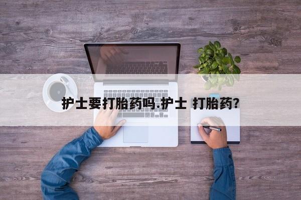 大月份流产药联系方式护士要打胎药吗.护士 打胎药？