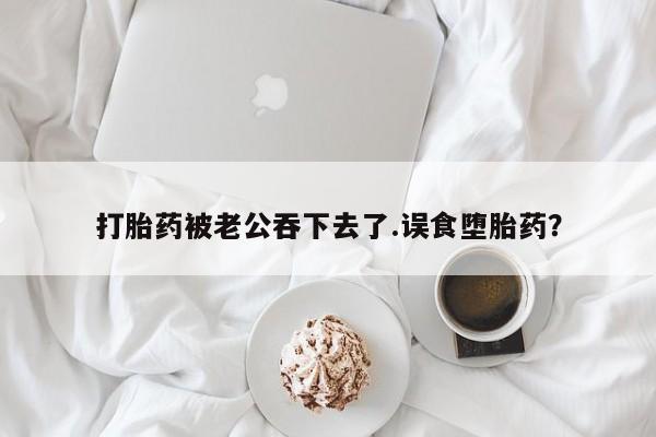 大月份流产药联系方式打胎药被老公吞下去了.误食堕胎药？