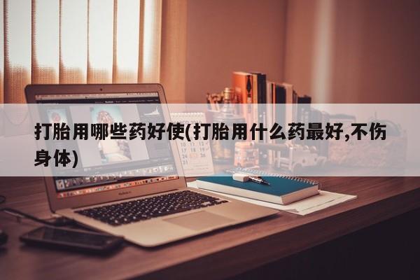 大月份流产药联系方式打胎用哪些药好使(打胎用什么药最好,不伤身体)