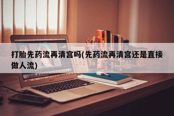 大月份流产药联系方式打胎先药流再清宫吗(先药流再清宫还是直接做人流)