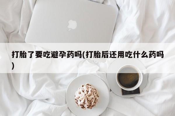 大月份流产药联系方式打胎了要吃避孕药吗(打胎后还用吃什么药吗)